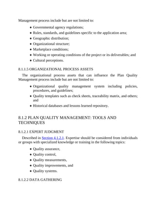 Management process include but are not limited to:
Governmental agency regulations;
Rules, standards, and guidelines specific to the application area;
Geographic distribution;
Organizational structure;
Marketplace conditions;
Working or operating conditions of the project or its deliverables; and
Cultural perceptions.
8.1.1.5 ORGANIZATIONAL PROCESS ASSETS
The organizational process assets that can influence the Plan Quality
Management process include but are not limited to:
Organizational quality management system including policies,
procedures, and guidelines;
Quality templates such as check sheets, traceability matrix, and others;
and
Historical databases and lessons learned repository.
8.1.2 PLAN QUALITY MANAGEMENT: TOOLS AND
TECHNIQUES
8.1.2.1 EXPERT JUDGMENT
Described in Section 4.1.2.1. Expertise should be considered from individuals
or groups with specialized knowledge or training in the following topics:
Quality assurance,
Quality control,
Quality measurements,
Quality improvements, and
Quality systems.
8.1.2.2 DATA GATHERING
 