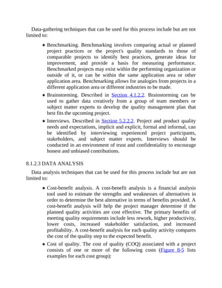 Data-gathering techniques that can be used for this process include but are not
limited to:
Benchmarking. Benchmarking involves comparing actual or planned
project practices or the project's quality standards to those of
comparable projects to identify best practices, generate ideas for
improvement, and provide a basis for measuring performance.
Benchmarked projects may exist within the performing organization or
outside of it, or can be within the same application area or other
application area. Benchmarking allows for analogies from projects in a
different application area or different industries to be made.
Brainstorming. Described in Section 4.1.2.2. Brainstorming can be
used to gather data creatively from a group of team members or
subject matter experts to develop the quality management plan that
best fits the upcoming project.
Interviews. Described in Section 5.2.2.2. Project and product quality
needs and expectations, implicit and explicit, formal and informal, can
be identified by interviewing experienced project participants,
stakeholders, and subject matter experts. Interviews should be
conducted in an environment of trust and confidentiality to encourage
honest and unbiased contributions.
8.1.2.3 DATA ANALYSIS
Data analysis techniques that can be used for this process include but are not
limited to:
Cost-benefit analysis. A cost-benefit analysis is a financial analysis
tool used to estimate the strengths and weaknesses of alternatives in
order to determine the best alternative in terms of benefits provided. A
cost-benefit analysis will help the project manager determine if the
planned quality activities are cost effective. The primary benefits of
meeting quality requirements include less rework, higher productivity,
lower costs, increased stakeholder satisfaction, and increased
profitability. A cost-benefit analysis for each quality activity compares
the cost of the quality step to the expected benefit.
Cost of quality. The cost of quality (COQ) associated with a project
consists of one or more of the following costs (Figure 8-5 lists
examples for each cost group):
 