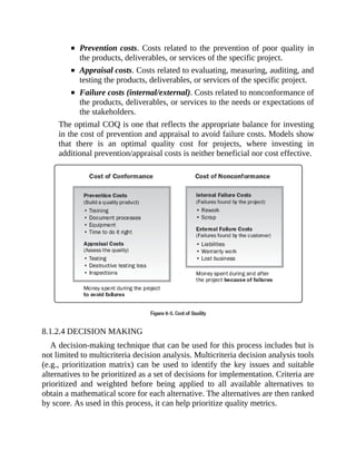 Prevention costs. Costs related to the prevention of poor quality in
the products, deliverables, or services of the specific project.
Appraisal costs. Costs related to evaluating, measuring, auditing, and
testing the products, deliverables, or services of the specific project.
Failure costs (internal/external). Costs related to nonconformance of
the products, deliverables, or services to the needs or expectations of
the stakeholders.
The optimal COQ is one that reflects the appropriate balance for investing
in the cost of prevention and appraisal to avoid failure costs. Models show
that there is an optimal quality cost for projects, where investing in
additional prevention/appraisal costs is neither beneficial nor cost effective.
8.1.2.4 DECISION MAKING
A decision-making technique that can be used for this process includes but is
not limited to multicriteria decision analysis. Multicriteria decision analysis tools
(e.g., prioritization matrix) can be used to identify the key issues and suitable
alternatives to be prioritized as a set of decisions for implementation. Criteria are
prioritized and weighted before being applied to all available alternatives to
obtain a mathematical score for each alternative. The alternatives are then ranked
by score. As used in this process, it can help prioritize quality metrics.
 