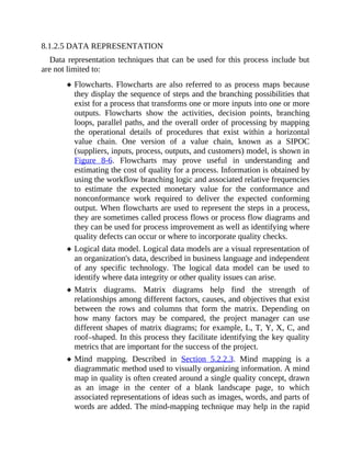 8.1.2.5 DATA REPRESENTATION
Data representation techniques that can be used for this process include but
are not limited to:
Flowcharts. Flowcharts are also referred to as process maps because
they display the sequence of steps and the branching possibilities that
exist for a process that transforms one or more inputs into one or more
outputs. Flowcharts show the activities, decision points, branching
loops, parallel paths, and the overall order of processing by mapping
the operational details of procedures that exist within a horizontal
value chain. One version of a value chain, known as a SIPOC
(suppliers, inputs, process, outputs, and customers) model, is shown in
Figure 8-6. Flowcharts may prove useful in understanding and
estimating the cost of quality for a process. Information is obtained by
using the workflow branching logic and associated relative frequencies
to estimate the expected monetary value for the conformance and
nonconformance work required to deliver the expected conforming
output. When flowcharts are used to represent the steps in a process,
they are sometimes called process flows or process flow diagrams and
they can be used for process improvement as well as identifying where
quality defects can occur or where to incorporate quality checks.
Logical data model. Logical data models are a visual representation of
an organization's data, described in business language and independent
of any specific technology. The logical data model can be used to
identify where data integrity or other quality issues can arise.
Matrix diagrams. Matrix diagrams help find the strength of
relationships among different factors, causes, and objectives that exist
between the rows and columns that form the matrix. Depending on
how many factors may be compared, the project manager can use
different shapes of matrix diagrams; for example, L, T, Y, X, C, and
roof–shaped. In this process they facilitate identifying the key quality
metrics that are important for the success of the project.
Mind mapping. Described in Section 5.2.2.3. Mind mapping is a
diagrammatic method used to visually organizing information. A mind
map in quality is often created around a single quality concept, drawn
as an image in the center of a blank landscape page, to which
associated representations of ideas such as images, words, and parts of
words are added. The mind-mapping technique may help in the rapid
 