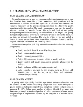 8.1.3 PLAN QUALITY MANAGEMENT: OUTPUTS
8.1.3.1 QUALITY MANAGEMENT PLAN
The quality management plan is a component of the project management plan
that describes how applicable policies, procedures, and guidelines will be
implemented to achieve the quality objectives. It describes the activities and
resources necessary for the project management team to achieve the quality
objectives set for the project. The quality management plan may be formal or
informal, detailed, or broadly framed. The style and detail of the quality
management plan are determined by the requirements of the project. The quality
management plan should be reviewed early in the project to ensure that decisions
are based on accurate information. The benefits of this review can include a
sharper focus on the project's value proposition, reductions in costs, and less
frequent schedule overruns that are caused by rework.
The quality management plan may include but is not limited to the following
components:
Quality standards that will be used by the project;
Quality objectives of the project;
Quality roles and responsibilities;
Project deliverables and processes subject to quality review;
Quality control and quality management activities planned for the
project;
Quality tools that will be used for the project; and
Major procedures relevant for the project, such as dealing with
nonconformance, corrective actions procedures, and continuous
improvement procedures.
8.1.3.2 QUALITY METRICS
A quality metric specifically describes a project or product attribute and how
the Control Quality process will verify compliance to it. Some examples of
quality metrics include percentage of tasks completed on time, cost performance
measured by CPI, failure rate, number of defects identified per day, total
downtime per month, errors found per line of code, customer satisfaction scores,
and percentage of requirements covered by the test plan as a measure of test
coverage.
 