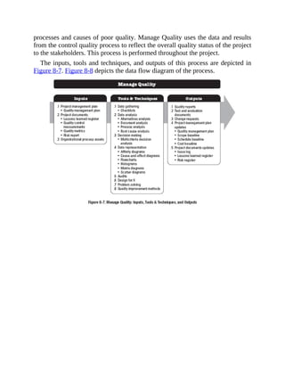 processes and causes of poor quality. Manage Quality uses the data and results
from the control quality process to reflect the overall quality status of the project
to the stakeholders. This process is performed throughout the project.
The inputs, tools and techniques, and outputs of this process are depicted in
Figure 8-7. Figure 8-8 depicts the data flow diagram of the process.
 