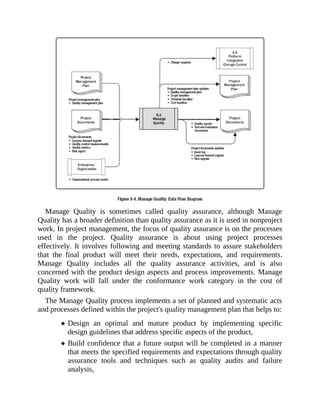 Manage Quality is sometimes called quality assurance, although Manage
Quality has a broader definition than quality assurance as it is used in nonproject
work. In project management, the focus of quality assurance is on the processes
used in the project. Quality assurance is about using project processes
effectively. It involves following and meeting standards to assure stakeholders
that the final product will meet their needs, expectations, and requirements.
Manage Quality includes all the quality assurance activities, and is also
concerned with the product design aspects and process improvements. Manage
Quality work will fall under the conformance work category in the cost of
quality framework.
The Manage Quality process implements a set of planned and systematic acts
and processes defined within the project's quality management plan that helps to:
Design an optimal and mature product by implementing specific
design guidelines that address specific aspects of the product,
Build confidence that a future output will be completed in a manner
that meets the specified requirements and expectations through quality
assurance tools and techniques such as quality audits and failure
analysis,
 