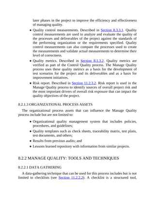 later phases in the project to improve the efficiency and effectiveness
of managing quality.
Quality control measurements. Described in Section 8.3.3.1. Quality
control measurements are used to analyze and evaluate the quality of
the processes and deliverables of the project against the standards of
the performing organization or the requirements specified. Quality
control measurements can also compare the processes used to create
the measurements and validate actual measurements to determine their
level of correctness.
Quality metrics. Described in Section 8.1.3.2. Quality metrics are
verified as part of the Control Quality process. The Manage Quality
process uses these quality metrics as a basis for the development of
test scenarios for the project and its deliverables and as a basis for
improvement initiatives.
Risk report. Described in Section 11.2.3.2. Risk report is used in the
Manage Quality process to identify sources of overall project risk and
the most important drivers of overall risk exposure that can impact the
quality objectives of the project.
8.2.1.3 ORGANIZATIONAL PROCESS ASSETS
The organizational process assets that can influence the Manage Quality
process include but are not limited to:
Organizational quality management system that includes policies,
procedures, and guidelines;
Quality templates such as check sheets, traceability matrix, test plans,
test documents, and others;
Results from previous audits; and
Lessons learned repository with information from similar projects.
8.2.2 MANAGE QUALITY: TOOLS AND TECHNIQUES
8.2.2.1 DATA GATHERING
A data-gathering technique that can be used for this process includes but is not
limited to checklists (see Section 11.2.2.2). A checklist is a structured tool,
 