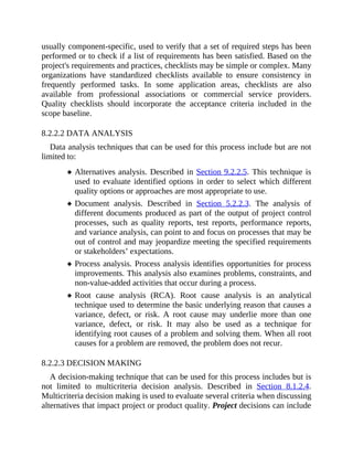 usually component-specific, used to verify that a set of required steps has been
performed or to check if a list of requirements has been satisfied. Based on the
project's requirements and practices, checklists may be simple or complex. Many
organizations have standardized checklists available to ensure consistency in
frequently performed tasks. In some application areas, checklists are also
available from professional associations or commercial service providers.
Quality checklists should incorporate the acceptance criteria included in the
scope baseline.
8.2.2.2 DATA ANALYSIS
Data analysis techniques that can be used for this process include but are not
limited to:
Alternatives analysis. Described in Section 9.2.2.5. This technique is
used to evaluate identified options in order to select which different
quality options or approaches are most appropriate to use.
Document analysis. Described in Section 5.2.2.3. The analysis of
different documents produced as part of the output of project control
processes, such as quality reports, test reports, performance reports,
and variance analysis, can point to and focus on processes that may be
out of control and may jeopardize meeting the specified requirements
or stakeholders’ expectations.
Process analysis. Process analysis identifies opportunities for process
improvements. This analysis also examines problems, constraints, and
non-value-added activities that occur during a process.
Root cause analysis (RCA). Root cause analysis is an analytical
technique used to determine the basic underlying reason that causes a
variance, defect, or risk. A root cause may underlie more than one
variance, defect, or risk. It may also be used as a technique for
identifying root causes of a problem and solving them. When all root
causes for a problem are removed, the problem does not recur.
8.2.2.3 DECISION MAKING
A decision-making technique that can be used for this process includes but is
not limited to multicriteria decision analysis. Described in Section 8.1.2.4.
Multicriteria decision making is used to evaluate several criteria when discussing
alternatives that impact project or product quality. Project decisions can include
 