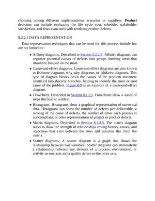 choosing among different implementation scenarios or suppliers. Product
decisions can include evaluating the life cycle cost, schedule, stakeholder
satisfaction, and risks associated with resolving product defects.
8.2.2.4 DATA REPRESENTATION
Data representation techniques that can be used for this process include but
are not limited to:
Affinity diagrams. Described in Section 5.2.2.5. Affinity diagrams can
organize potential causes of defects into groups showing areas that
should be focused on the most.
Cause-and-effect diagrams. Cause-and-effect diagrams are also known
as fishbone diagrams, why-why diagrams, or Ishikawa diagrams. This
type of diagram breaks down the causes of the problem statement
identified into discrete branches, helping to identify the main or root
cause of the problem. Figure 8-9 is an example of a cause-and-effect
diagram.
Flowcharts. Described in Section 8.1.2.5. Flowcharts show a series of
steps that lead to a defect.
Histograms. Histograms show a graphical representation of numerical
data. Histograms can show the number of defects per deliverable, a
ranking of the cause of defects, the number of times each process is
noncompliant, or other representations of project or product defects.
Matrix diagrams. Described in Section 8.1.2.5. The matrix diagram
seeks to show the strength of relationships among factors, causes, and
objectives that exist between the rows and columns that form the
matrix.
Scatter diagrams. A scatter diagram is a graph that shows the
relationship between two variables. Scatter diagrams can demonstrate
a relationship between any element of a process, environment, or
activity on one axis and a quality defect on the other axis.
 