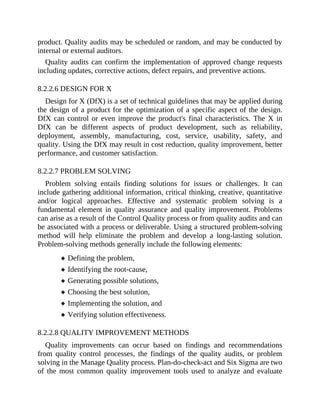 product. Quality audits may be scheduled or random, and may be conducted by
internal or external auditors.
Quality audits can confirm the implementation of approved change requests
including updates, corrective actions, defect repairs, and preventive actions.
8.2.2.6 DESIGN FOR X
Design for X (DfX) is a set of technical guidelines that may be applied during
the design of a product for the optimization of a specific aspect of the design.
DfX can control or even improve the product's final characteristics. The X in
DfX can be different aspects of product development, such as reliability,
deployment, assembly, manufacturing, cost, service, usability, safety, and
quality. Using the DfX may result in cost reduction, quality improvement, better
performance, and customer satisfaction.
8.2.2.7 PROBLEM SOLVING
Problem solving entails finding solutions for issues or challenges. It can
include gathering additional information, critical thinking, creative, quantitative
and/or logical approaches. Effective and systematic problem solving is a
fundamental element in quality assurance and quality improvement. Problems
can arise as a result of the Control Quality process or from quality audits and can
be associated with a process or deliverable. Using a structured problem-solving
method will help eliminate the problem and develop a long-lasting solution.
Problem-solving methods generally include the following elements:
Defining the problem,
Identifying the root-cause,
Generating possible solutions,
Choosing the best solution,
Implementing the solution, and
Verifying solution effectiveness.
8.2.2.8 QUALITY IMPROVEMENT METHODS
Quality improvements can occur based on findings and recommendations
from quality control processes, the findings of the quality audits, or problem
solving in the Manage Quality process. Plan-do-check-act and Six Sigma are two
of the most common quality improvement tools used to analyze and evaluate
 