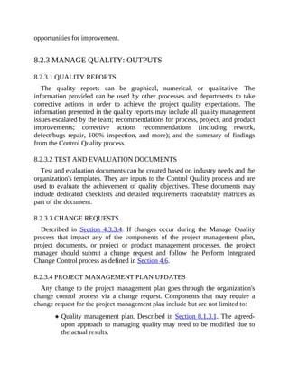 opportunities for improvement.
8.2.3 MANAGE QUALITY: OUTPUTS
8.2.3.1 QUALITY REPORTS
The quality reports can be graphical, numerical, or qualitative. The
information provided can be used by other processes and departments to take
corrective actions in order to achieve the project quality expectations. The
information presented in the quality reports may include all quality management
issues escalated by the team; recommendations for process, project, and product
improvements; corrective actions recommendations (including rework,
defect/bugs repair, 100% inspection, and more); and the summary of findings
from the Control Quality process.
8.2.3.2 TEST AND EVALUATION DOCUMENTS
Test and evaluation documents can be created based on industry needs and the
organization's templates. They are inputs to the Control Quality process and are
used to evaluate the achievement of quality objectives. These documents may
include dedicated checklists and detailed requirements traceability matrices as
part of the document.
8.2.3.3 CHANGE REQUESTS
Described in Section 4.3.3.4. If changes occur during the Manage Quality
process that impact any of the components of the project management plan,
project documents, or project or product management processes, the project
manager should submit a change request and follow the Perform Integrated
Change Control process as defined in Section 4.6.
8.2.3.4 PROJECT MANAGEMENT PLAN UPDATES
Any change to the project management plan goes through the organization's
change control process via a change request. Components that may require a
change request for the project management plan include but are not limited to:
Quality management plan. Described in Section 8.1.3.1. The agreed-
upon approach to managing quality may need to be modified due to
the actual results.
 