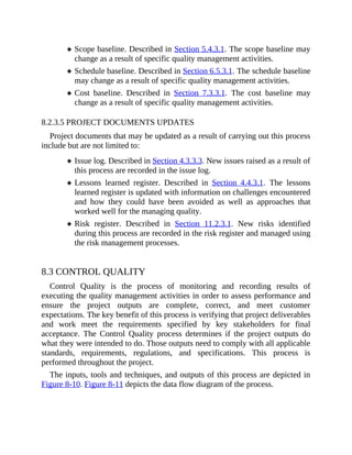 Scope baseline. Described in Section 5.4.3.1. The scope baseline may
change as a result of specific quality management activities.
Schedule baseline. Described in Section 6.5.3.1. The schedule baseline
may change as a result of specific quality management activities.
Cost baseline. Described in Section 7.3.3.1. The cost baseline may
change as a result of specific quality management activities.
8.2.3.5 PROJECT DOCUMENTS UPDATES
Project documents that may be updated as a result of carrying out this process
include but are not limited to:
Issue log. Described in Section 4.3.3.3. New issues raised as a result of
this process are recorded in the issue log.
Lessons learned register. Described in Section 4.4.3.1. The lessons
learned register is updated with information on challenges encountered
and how they could have been avoided as well as approaches that
worked well for the managing quality.
Risk register. Described in Section 11.2.3.1. New risks identified
during this process are recorded in the risk register and managed using
the risk management processes.
8.3 CONTROL QUALITY
Control Quality is the process of monitoring and recording results of
executing the quality management activities in order to assess performance and
ensure the project outputs are complete, correct, and meet customer
expectations. The key benefit of this process is verifying that project deliverables
and work meet the requirements specified by key stakeholders for final
acceptance. The Control Quality process determines if the project outputs do
what they were intended to do. Those outputs need to comply with all applicable
standards, requirements, regulations, and specifications. This process is
performed throughout the project.
The inputs, tools and techniques, and outputs of this process are depicted in
Figure 8-10. Figure 8-11 depicts the data flow diagram of the process.
 