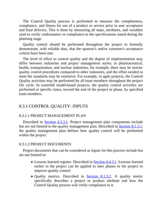 The Control Quality process is performed to measure the completeness,
compliance, and fitness for use of a product or service prior to user acceptance
and final delivery. This is done by measuring all steps, attributes, and variables
used to verify conformance or compliance to the specifications stated during the
planning stage.
Quality control should be performed throughout the project to formally
demonstrate, with reliable data, that the sponsor's and/or customer's acceptance
criteria have been met.
The level of effort to control quality and the degree of implementation may
differ between industries and project management styles; in pharmaceutical,
health, transportation, and nuclear industries, for example, there may be stricter
quality control procedures compared to other industries, and the effort needed to
meet the standards may be extensive. For example, in agile projects, the Control
Quality activities may be performed by all team members throughout the project
life cycle. In waterfall model-based projects, the quality control activities are
performed at specific times, toward the end of the project or phase, by specified
team members.
8.3.1 CONTROL QUALITY: INPUTS
8.3.1.1 PROJECT MANAGEMENT PLAN
Described in Section 4.2.3.1. Project management plan components include
but are not limited to the quality management plan. Described in Section 8.1.3.1,
the quality management plan defines how quality control will be performed
within the project.
8.3.1.2 PROJECT DOCUMENTS
Project documents that can be considered as inputs for this process include but
are not limited to:
Lessons learned register. Described in Section 4.4.3.1. Lessons learned
earlier in the project can be applied to later phases in the project to
improve quality control.
Quality metrics. Described in Section 8.1.3.2. A quality metric
specifically describes a project or product attribute and how the
Control Quality process will verify compliance to it.
 