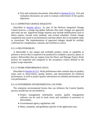 Test and evaluation documents. Described in Section 8.2.3.2. Test and
evaluation documents are used to evaluate achievement of the quality
objectives.
8.3.1.3 APPROVED CHANGE REQUESTS
Described in Section 4.6.3.1. As part of the Perform Integrated Change
Control process, a change log update indicates that some changes are approved
and some are not. Approved change requests may include modifications such as
defect repairs, revised work methods, and revised schedules. Partial change
completion may result in inconsistencies and later delays due to incomplete steps
or corrections. The implementation of approved changes should be verified,
confirmed for completeness, retested, and certified as correct.
8.3.1.4 DELIVERABLES
A deliverable is any unique and verifiable product, result, or capability to
perform a service that is required to be produced to complete a process, phase, or
project. Deliverables that are outputs from the Direct and Manage Project Work
process are inspected and compared to the acceptance criteria defined in the
project scope statement.
8.3.1.5 WORK PERFORMANCE DATA
Described in Section 4.3.3.2. Work performance data contains data on product
status such as observations, quality metrics, and measurements for technical
performance, as well as project quality information on schedule performance and
cost performance.
8.3.1.6 ENTERPRISE ENVIRONMENTAL FACTORS
The enterprise environmental factors that can influence the Control Quality
process include but are not limited to:
Project management information system; quality management
software can be used to track errors and variations in processes or
deliverables;
Governmental agency regulations; and
Rules, standards, and guidelines specific to the application area.
 