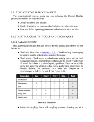 8.3.1.7 ORGANIZATIONAL PROCESS ASSETS
The organizational process assets that can influence the Control Quality
process include but are not limited to:
Quality standards and policies;
Quality templates, for example, check sheets, checklists, etc. and;
Issue and defect reporting procedures and communication policies.
8.3.2 CONTROL QUALITY: TOOLS AND TECHNIQUES
8.3.2.1 DATA GATHERING
Data-gathering techniques that can be used for this process include but are not
limited to:
Checklists. Described in Section 11.2.2.2. Checklists help in managing
the control quality activities in a structured manner.
Check sheets. Check sheets are also known as tally sheets and are used
to organize facts in a manner that will facilitate the effective collection
of useful data about a potential quality problem. They are especially
useful for gathering attributes data while performing inspections to
identify defects; for example, data about the frequencies or
consequences of defects collected. See Figure 8-12.
Statistical sampling. Statistical sampling involves choosing part of a
 