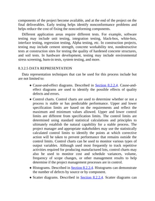 components of the project become available, and at the end of the project on the
final deliverables. Early testing helps identify nonconformance problems and
helps reduce the cost of fixing the nonconforming components.
Different application areas require different tests. For example, software
testing may include unit testing, integration testing, black-box, white-box,
interface testing, regression testing, Alpha testing, etc. In construction projects,
testing may include cement strength, concrete workability test, nondestructive
tests at construction sites for testing the quality of hardened concrete structures,
and soil tests. In hardware development, testing may include environmental
stress screening, burn-in tests, system testing, and more.
8.3.2.5 DATA REPRESENTATION
Data representation techniques that can be used for this process include but
are not limited to:
Cause-and-effect diagrams. Described in Section 8.2.2.4. Cause-and-
effect diagrams are used to identify the possible effects of quality
defects and errors.
Control charts. Control charts are used to determine whether or not a
process is stable or has predictable performance. Upper and lower
specification limits are based on the requirements and reflect the
maximum and minimum values allowed. Upper and lower control
limits are different from specification limits. The control limits are
determined using standard statistical calculations and principles to
ultimately establish the natural capability for a stable process. The
project manager and appropriate stakeholders may use the statistically
calculated control limits to identify the points at which corrective
action will be taken to prevent performance that remains outside the
control limits. Control charts can be used to monitor various types of
output variables. Although used most frequently to track repetitive
activities required for producing manufactured lots, control charts may
also be used to monitor cost and schedule variances, volume,
frequency of scope changes, or other management results to help
determine if the project management processes are in control.
Histograms. Described in Section 8.2.2.4. Histograms can demonstrate
the number of defects by source or by component.
Scatter diagrams. Described in Section 8.2.2.4. Scatter diagrams can
 