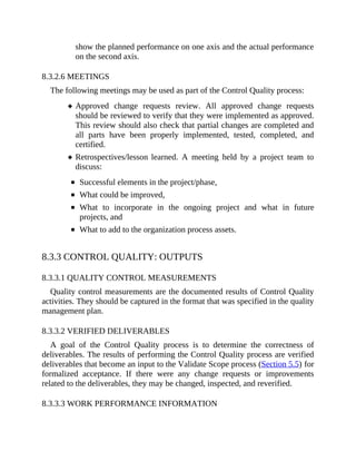 show the planned performance on one axis and the actual performance
on the second axis.
8.3.2.6 MEETINGS
The following meetings may be used as part of the Control Quality process:
Approved change requests review. All approved change requests
should be reviewed to verify that they were implemented as approved.
This review should also check that partial changes are completed and
all parts have been properly implemented, tested, completed, and
certified.
Retrospectives/lesson learned. A meeting held by a project team to
discuss:
Successful elements in the project/phase,
What could be improved,
What to incorporate in the ongoing project and what in future
projects, and
What to add to the organization process assets.
8.3.3 CONTROL QUALITY: OUTPUTS
8.3.3.1 QUALITY CONTROL MEASUREMENTS
Quality control measurements are the documented results of Control Quality
activities. They should be captured in the format that was specified in the quality
management plan.
8.3.3.2 VERIFIED DELIVERABLES
A goal of the Control Quality process is to determine the correctness of
deliverables. The results of performing the Control Quality process are verified
deliverables that become an input to the Validate Scope process (Section 5.5) for
formalized acceptance. If there were any change requests or improvements
related to the deliverables, they may be changed, inspected, and reverified.
8.3.3.3 WORK PERFORMANCE INFORMATION
 