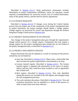 Described in Section 4.5.1.3. Work performance information includes
information on project requirements fulfillment, causes for rejections, rework
required, recommendations for corrective actions, lists of verified deliverables,
status of the quality metrics, and the need for process adjustments.
8.3.3.4 CHANGE REQUESTS
Described in Section 4.3.3.4. If changes occur during the Control Quality
process that may impact any of the components of the project management plan
or project documents, the project manager should submit a change request.
Change requests are processed for review and disposition through the Perform
Integrated Change Control process (Section 4.6).
8.3.3.5 PROJECT MANAGEMENT PLAN UPDATES
Any change to the project management plan goes through the organization's
change control process via a change request. Components that may require a
change request for the project management plan include but are not limited to
the quality management plan, as described in Section 8.1.3.1.
8.3.3.6 PROJECT DOCUMENTS UPDATES
Project documents that may be updated as a result of carrying out this process
include but are not limited to:
Issue log. Described in Section 4.3.3.3. Many times a deliverable that
does not meet the quality requirements is documented as an issue.
Lessons learned register. Described in Section 4.4.3.1. The lessons
learned register is updated with information on the source of quality
defects and how they could have been avoided as well as approaches
that worked well.
Risk register. Described in Section 11.2.3.1. New risks identified
during this process are recorded in the risk register and managed using
the risk management processes.
Test and evaluation documents. Described in Section 8.2.3.2. Test and
evaluation documents may be modified as a result of this process in
order to make future tests more effective.
 
