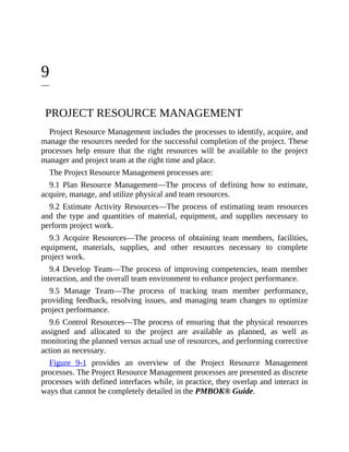 9
PROJECT RESOURCE MANAGEMENT
Project Resource Management includes the processes to identify, acquire, and
manage the resources needed for the successful completion of the project. These
processes help ensure that the right resources will be available to the project
manager and project team at the right time and place.
The Project Resource Management processes are:
9.1 Plan Resource Management—The process of defining how to estimate,
acquire, manage, and utilize physical and team resources.
9.2 Estimate Activity Resources—The process of estimating team resources
and the type and quantities of material, equipment, and supplies necessary to
perform project work.
9.3 Acquire Resources—The process of obtaining team members, facilities,
equipment, materials, supplies, and other resources necessary to complete
project work.
9.4 Develop Team—The process of improving competencies, team member
interaction, and the overall team environment to enhance project performance.
9.5 Manage Team—The process of tracking team member performance,
providing feedback, resolving issues, and managing team changes to optimize
project performance.
9.6 Control Resources—The process of ensuring that the physical resources
assigned and allocated to the project are available as planned, as well as
monitoring the planned versus actual use of resources, and performing corrective
action as necessary.
Figure 9-1 provides an overview of the Project Resource Management
processes. The Project Resource Management processes are presented as discrete
processes with defined interfaces while, in practice, they overlap and interact in
ways that cannot be completely detailed in the PMBOK® Guide.
 
