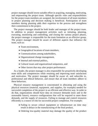 project manager should invest suitable effort in acquiring, managing, motivating,
and empowering the project team. Although specific roles and responsibilities
for the project team members are assigned, the involvement of all team members
in project planning and decision making is beneficial. Participation of team
members during planning adds their expertise to the process and strengthens
their commitment to the project.
The project manager should be both leader and manager of the project team.
In addition to project management activities such as initiating, planning,
executing, monitoring and controlling, and closing the various project phases,
the project manager is responsible for the team formation as an effective group.
The project manager should be aware of different aspects that influence the
team, such as:
Team environment,
Geographical locations of team members,
Communications among stakeholders,
Organizational change management,
Internal and external politics,
Cultural issues and organizational uniqueness, and
Other factors that may alter project performance.
As a leader, the project manager is also responsible for proactively developing
team skills and competencies while retaining and improving team satisfaction
and motivation. The project manager should be aware of, and subscribe to,
professional and ethical behavior, and ensure that all team members adhere to
these behaviors.
Physical resource management is concentrated in allocating and using the
physical resources (material, equipment, and supplies, for example) needed for
successful completion of the project in an efficient and effective way. In order to
do that, organizations should have data on resource demands (now and in the
reasonable future), resource configurations that will be required to meet those
demands, and the supply of resources. Failing to manage and control resources
efficiently is a source of risk for successful project completion. For example:
Failing to secure critical equipment or infrastructure on time may
result in delays in the manufacturing of the final product,
Ordering low-quality material may damage the quality of the product
 