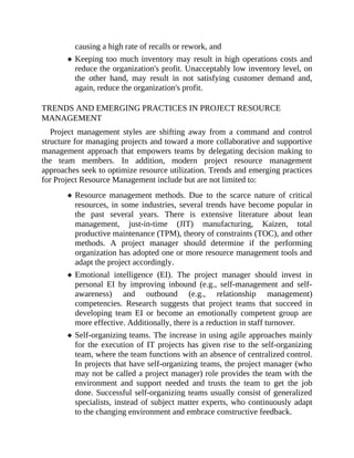causing a high rate of recalls or rework, and
Keeping too much inventory may result in high operations costs and
reduce the organization's profit. Unacceptably low inventory level, on
the other hand, may result in not satisfying customer demand and,
again, reduce the organization's profit.
TRENDS AND EMERGING PRACTICES IN PROJECT RESOURCE
MANAGEMENT
Project management styles are shifting away from a command and control
structure for managing projects and toward a more collaborative and supportive
management approach that empowers teams by delegating decision making to
the team members. In addition, modern project resource management
approaches seek to optimize resource utilization. Trends and emerging practices
for Project Resource Management include but are not limited to:
Resource management methods. Due to the scarce nature of critical
resources, in some industries, several trends have become popular in
the past several years. There is extensive literature about lean
management, just-in-time (JIT) manufacturing, Kaizen, total
productive maintenance (TPM), theory of constraints (TOC), and other
methods. A project manager should determine if the performing
organization has adopted one or more resource management tools and
adapt the project accordingly.
Emotional intelligence (EI). The project manager should invest in
personal EI by improving inbound (e.g., self-management and self-
awareness) and outbound (e.g., relationship management)
competencies. Research suggests that project teams that succeed in
developing team EI or become an emotionally competent group are
more effective. Additionally, there is a reduction in staff turnover.
Self-organizing teams. The increase in using agile approaches mainly
for the execution of IT projects has given rise to the self-organizing
team, where the team functions with an absence of centralized control.
In projects that have self-organizing teams, the project manager (who
may not be called a project manager) role provides the team with the
environment and support needed and trusts the team to get the job
done. Successful self-organizing teams usually consist of generalized
specialists, instead of subject matter experts, who continuously adapt
to the changing environment and embrace constructive feedback.
 