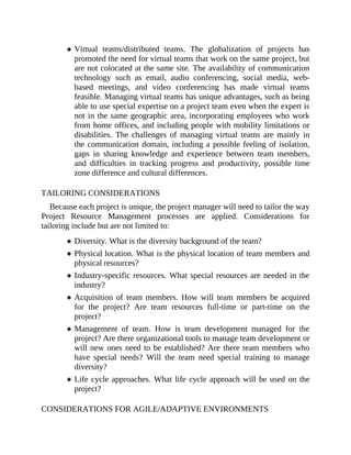 Virtual teams/distributed teams. The globalization of projects has
promoted the need for virtual teams that work on the same project, but
are not colocated at the same site. The availability of communication
technology such as email, audio conferencing, social media, web-
based meetings, and video conferencing has made virtual teams
feasible. Managing virtual teams has unique advantages, such as being
able to use special expertise on a project team even when the expert is
not in the same geographic area, incorporating employees who work
from home offices, and including people with mobility limitations or
disabilities. The challenges of managing virtual teams are mainly in
the communication domain, including a possible feeling of isolation,
gaps in sharing knowledge and experience between team members,
and difficulties in tracking progress and productivity, possible time
zone difference and cultural differences.
TAILORING CONSIDERATIONS
Because each project is unique, the project manager will need to tailor the way
Project Resource Management processes are applied. Considerations for
tailoring include but are not limited to:
Diversity. What is the diversity background of the team?
Physical location. What is the physical location of team members and
physical resources?
Industry-specific resources. What special resources are needed in the
industry?
Acquisition of team members. How will team members be acquired
for the project? Are team resources full-time or part-time on the
project?
Management of team. How is team development managed for the
project? Are there organizational tools to manage team development or
will new ones need to be established? Are there team members who
have special needs? Will the team need special training to manage
diversity?
Life cycle approaches. What life cycle approach will be used on the
project?
CONSIDERATIONS FOR AGILE/ADAPTIVE ENVIRONMENTS
 