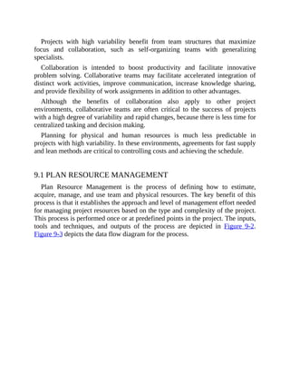 Projects with high variability benefit from team structures that maximize
focus and collaboration, such as self-organizing teams with generalizing
specialists.
Collaboration is intended to boost productivity and facilitate innovative
problem solving. Collaborative teams may facilitate accelerated integration of
distinct work activities, improve communication, increase knowledge sharing,
and provide flexibility of work assignments in addition to other advantages.
Although the benefits of collaboration also apply to other project
environments, collaborative teams are often critical to the success of projects
with a high degree of variability and rapid changes, because there is less time for
centralized tasking and decision making.
Planning for physical and human resources is much less predictable in
projects with high variability. In these environments, agreements for fast supply
and lean methods are critical to controlling costs and achieving the schedule.
9.1 PLAN RESOURCE MANAGEMENT
Plan Resource Management is the process of defining how to estimate,
acquire, manage, and use team and physical resources. The key benefit of this
process is that it establishes the approach and level of management effort needed
for managing project resources based on the type and complexity of the project.
This process is performed once or at predefined points in the project. The inputs,
tools and techniques, and outputs of the process are depicted in Figure 9-2.
Figure 9-3 depicts the data flow diagram for the process.
 