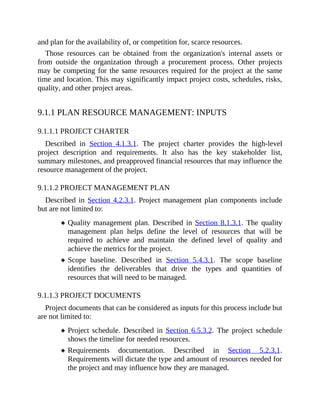 and plan for the availability of, or competition for, scarce resources.
Those resources can be obtained from the organization's internal assets or
from outside the organization through a procurement process. Other projects
may be competing for the same resources required for the project at the same
time and location. This may significantly impact project costs, schedules, risks,
quality, and other project areas.
9.1.1 PLAN RESOURCE MANAGEMENT: INPUTS
9.1.1.1 PROJECT CHARTER
Described in Section 4.1.3.1. The project charter provides the high-level
project description and requirements. It also has the key stakeholder list,
summary milestones, and preapproved financial resources that may influence the
resource management of the project.
9.1.1.2 PROJECT MANAGEMENT PLAN
Described in Section 4.2.3.1. Project management plan components include
but are not limited to:
Quality management plan. Described in Section 8.1.3.1. The quality
management plan helps define the level of resources that will be
required to achieve and maintain the defined level of quality and
achieve the metrics for the project.
Scope baseline. Described in Section 5.4.3.1. The scope baseline
identifies the deliverables that drive the types and quantities of
resources that will need to be managed.
9.1.1.3 PROJECT DOCUMENTS
Project documents that can be considered as inputs for this process include but
are not limited to:
Project schedule. Described in Section 6.5.3.2. The project schedule
shows the timeline for needed resources.
Requirements documentation. Described in Section 5.2.3.1.
Requirements will dictate the type and amount of resources needed for
the project and may influence how they are managed.
 