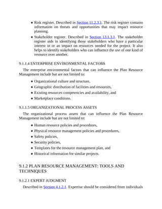 Risk register. Described in Section 11.2.3.1. The risk register contains
information on threats and opportunities that may impact resource
planning.
Stakeholder register. Described in Section 13.1.3.1. The stakeholder
register aids in identifying those stakeholders who have a particular
interest in or an impact on resources needed for the project. It also
helps to identify stakeholders who can influence the use of one kind of
resource over another.
9.1.1.4 ENTERPRISE ENVIRONMENTAL FACTORS
The enterprise environmental factors that can influence the Plan Resource
Management include but are not limited to:
Organizational culture and structure,
Geographic distribution of facilities and resources,
Existing resources competencies and availability, and
Marketplace conditions.
9.1.1.5 ORGANIZATIONAL PROCESS ASSETS
The organizational process assets that can influence the Plan Resource
Management include but are not limited to:
Human resource policies and procedures,
Physical resource management policies and procedures,
Safety policies,
Security policies,
Templates for the resource management plan, and
Historical information for similar projects.
9.1.2 PLAN RESOURCE MANAGEMENT: TOOLS AND
TECHNIQUES
9.1.2.1 EXPERT JUDGMENT
Described in Section 4.1.2.1. Expertise should be considered from individuals
 