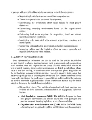 or groups with specialized knowledge or training in the following topics:
Negotiating for the best resources within the organization;
Talent management and personnel development;
Determining the preliminary effort level needed to meet project
objectives;
Determining reporting requirements based on the organizational
culture;
Estimating lead times required for acquisition, based on lessons
learned and market conditions;
Identifying risks associated with resource acquisition, retention, and
release plans;
Complying with applicable government and union regulations; and
Managing sellers and the logistics effort to ensure materials and
supplies are available when needed.
9.1.2.2 DATA REPRESENTATION
Data representation techniques that can be used for this process include but
are not limited to charts. Various formats exist to document and communicate
team member roles and responsibilities. Most fall into hierarchical, matrix, or
text-oriented formats. Some project assignments are listed in subsidiary plans,
such as the risk, quality, or communications management plans. Regardless of
the method used to document team member roles, the objective is to ensure that
each work package has an unambiguous owner and that all team members have a
clear understanding of their roles and responsibilities. A hierarchical format may
be used to represent high-level roles, while a text-based format may be better
suited to document the detailed responsibilities.
Hierarchical charts. The traditional organizational chart structure can
be used to show positions and relationships in a graphical, top-down
format.
Work breakdown structures (WBS). The WBS is designed to show
how project deliverables are broken down into work packages and
provide a way of showing high-level areas of responsibility.
Organizational breakdown structure (OBS). While the WBS shows
a breakdown of project deliverables, an OBS is arranged according to
 