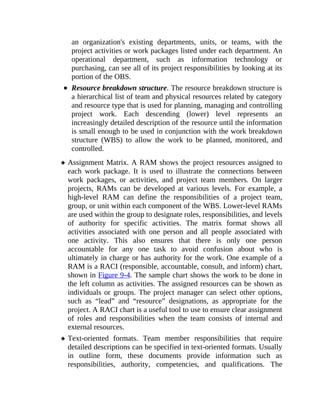 an organization's existing departments, units, or teams, with the
project activities or work packages listed under each department. An
operational department, such as information technology or
purchasing, can see all of its project responsibilities by looking at its
portion of the OBS.
Resource breakdown structure. The resource breakdown structure is
a hierarchical list of team and physical resources related by category
and resource type that is used for planning, managing and controlling
project work. Each descending (lower) level represents an
increasingly detailed description of the resource until the information
is small enough to be used in conjunction with the work breakdown
structure (WBS) to allow the work to be planned, monitored, and
controlled.
Assignment Matrix. A RAM shows the project resources assigned to
each work package. It is used to illustrate the connections between
work packages, or activities, and project team members. On larger
projects, RAMs can be developed at various levels. For example, a
high-level RAM can define the responsibilities of a project team,
group, or unit within each component of the WBS. Lower-level RAMs
are used within the group to designate roles, responsibilities, and levels
of authority for specific activities. The matrix format shows all
activities associated with one person and all people associated with
one activity. This also ensures that there is only one person
accountable for any one task to avoid confusion about who is
ultimately in charge or has authority for the work. One example of a
RAM is a RACI (responsible, accountable, consult, and inform) chart,
shown in Figure 9-4. The sample chart shows the work to be done in
the left column as activities. The assigned resources can be shown as
individuals or groups. The project manager can select other options,
such as “lead” and “resource” designations, as appropriate for the
project. A RACI chart is a useful tool to use to ensure clear assignment
of roles and responsibilities when the team consists of internal and
external resources.
Text-oriented formats. Team member responsibilities that require
detailed descriptions can be specified in text-oriented formats. Usually
in outline form, these documents provide information such as
responsibilities, authority, competencies, and qualifications. The
 