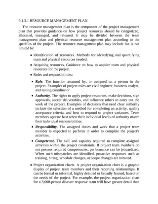 9.1.3.1 RESOURCE MANAGEMENT PLAN
The resource management plan is the component of the project management
plan that provides guidance on how project resources should be categorized,
allocated, managed, and released. It may be divided between the team
management plan and physical resource management plan according to the
specifics of the project. The resource management plan may include but is not
limited to:
Identification of resources. Methods for identifying and quantifying
team and physical resources needed.
Acquiring resources. Guidance on how to acquire team and physical
resources for the project.
Roles and responsibilities:
Role. The function assumed by, or assigned to, a person in the
project. Examples of project roles are civil engineer, business analyst,
and testing coordinator.
Authority. The rights to apply project resources, make decisions, sign
approvals, accept deliverables, and influence others to carry out the
work of the project. Examples of decisions that need clear authority
include the selection of a method for completing an activity, quality
acceptance criteria, and how to respond to project variances. Team
members operate best when their individual levels of authority match
their individual responsibilities.
Responsibility. The assigned duties and work that a project team
member is expected to perform in order to complete the project's
activities.
Competence. The skill and capacity required to complete assigned
activities within the project constraints. If project team members do
not possess required competencies, performance can be jeopardized.
When such mismatches are identified, proactive responses such as
training, hiring, schedule changes, or scope changes are initiated.
Project organization charts. A project organization chart is a graphic
display of project team members and their reporting relationships. It
can be formal or informal, highly detailed or broadly framed, based on
the needs of the project. For example, the project organization chart
for a 3,000-person disaster response team will have greater detail than
 