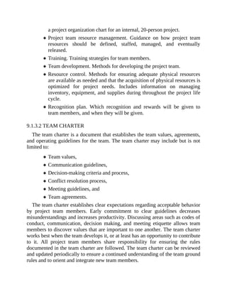 a project organization chart for an internal, 20-person project.
Project team resource management. Guidance on how project team
resources should be defined, staffed, managed, and eventually
released.
Training. Training strategies for team members.
Team development. Methods for developing the project team.
Resource control. Methods for ensuring adequate physical resources
are available as needed and that the acquisition of physical resources is
optimized for project needs. Includes information on managing
inventory, equipment, and supplies during throughout the project life
cycle.
Recognition plan. Which recognition and rewards will be given to
team members, and when they will be given.
9.1.3.2 TEAM CHARTER
The team charter is a document that establishes the team values, agreements,
and operating guidelines for the team. The team charter may include but is not
limited to:
Team values,
Communication guidelines,
Decision-making criteria and process,
Conflict resolution process,
Meeting guidelines, and
Team agreements.
The team charter establishes clear expectations regarding acceptable behavior
by project team members. Early commitment to clear guidelines decreases
misunderstandings and increases productivity. Discussing areas such as codes of
conduct, communication, decision making, and meeting etiquette allows team
members to discover values that are important to one another. The team charter
works best when the team develops it, or at least has an opportunity to contribute
to it. All project team members share responsibility for ensuring the rules
documented in the team charter are followed. The team charter can be reviewed
and updated periodically to ensure a continued understanding of the team ground
rules and to orient and integrate new team members.
 
