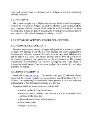 rates, and various resource calendars can be defined to assist in optimizing
resource utilization.
9.2.2.7 MEETINGS
The project manager may hold planning meetings with functional managers to
estimate the resources needed per activity, level of effort (LoE), skill level of the
team resources, and the quantity of the materials needed. Participants at these
meetings may include the project manager, the project sponsor, selected project
team members, selected stakeholders, and others as needed.
9.2.3 ESTIMATE ACTIVITY RESOURCES: OUTPUTS
9.2.3.1 RESOURCE REQUIREMENTS
Resource requirements identify the types and quantities of resources required
for each work package or activity in a work package and can be aggregated to
determine the estimated resources for each work package, each WBS branch,
and the project as a whole. The amount of detail and the level of specificity of
the resource requirement descriptions can vary by application area. The resource
requirements’ documentation can include assumptions that were made in
determining which types of resources are applied, their availability, and what
quantities are needed.
9.2.3.2 BASIS OF ESTIMATES
Described in Section 6.4.3.2. The amount and type of additional details
supporting the resource estimate vary by application area. Regardless of the level
of detail, the supporting documentation should provide a clear and complete
understanding of how the resource estimate was derived.
Supporting detail for resource estimates may include:
Method used to develop the estimate,
Resources used to develop the estimate (such as information from
previous similar projects),
Assumptions associated with the estimate,
Known constraints,
Range of estimates,
 