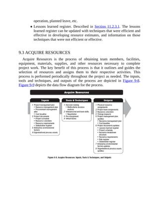 operation, planned leave, etc.
Lessons learned register. Described in Section 11.2.3.1. The lessons
learned register can be updated with techniques that were efficient and
effective in developing resource estimates, and information on those
techniques that were not efficient or effective.
9.3 ACQUIRE RESOURCES
Acquire Resources is the process of obtaining team members, facilities,
equipment, materials, supplies, and other resources necessary to complete
project work. The key benefit of this process is that it outlines and guides the
selection of resources and assigns them to their respective activities. This
process is performed periodically throughout the project as needed. The inputs,
tools and techniques, and outputs of the process are depicted in Figure 9-8.
Figure 9-9 depicts the data flow diagram for the process.
 