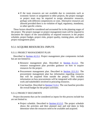 If the team resources are not available due to constraints such as
economic factors or assignment to other projects, the project manager
or project team may be required to assign alternative resources,
perhaps with different competencies or costs. Alternative resources are
allowed provided there is no violation of legal, regulatory, mandatory,
or other specific criteria.
These factors should be considered and accounted for in the planning stages of
the project. The project manager or project management team will be required to
document the impact of the unavailability of required resources in the project
schedule, project budget, project risks, project quality, training plans, and other
project management plans.
9.3.1 ACQUIRE RESOURCES: INPUTS
9.3.1.1 PROJECT MANAGEMENT PLAN
Described in Section 4.2.3.1. Project management plan components include
but are not limited to:
Resource management plan. Described in Section 9.1.3.1. The
resource management plan provides guidance on how to acquire
resources for the project.
Procurement management plan. Described in Section 12.1.3.1. The
procurement management plan has information regarding resources
that will be acquired from outside the project. This includes
information on how procurements will be integrated with other project
work and stakeholders involved in procuring resources.
Cost baseline. Described in Section 7.3.3.1. The cost baseline provides
the overall budget for the project activities.
9.3.1.2 PROJECT DOCUMENTS
Project documents that can be considered as inputs for this process include but
are not limited to:
Project schedule. Described in Section 6.5.3.2. The project schedule
shows the activities and their planned start and end dates to help
determine when the resources need to be available and acquired.
 