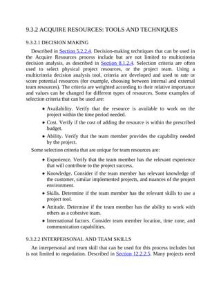 9.3.2 ACQUIRE RESOURCES: TOOLS AND TECHNIQUES
9.3.2.1 DECISION MAKING
Described in Section 5.2.2.4. Decision-making techniques that can be used in
the Acquire Resources process include but are not limited to multicriteria
decision analysis, as described in Section 8.1.2.4. Selection criteria are often
used to select physical project resources, or the project team. Using a
multicriteria decision analysis tool, criteria are developed and used to rate or
score potential resources (for example, choosing between internal and external
team resources). The criteria are weighted according to their relative importance
and values can be changed for different types of resources. Some examples of
selection criteria that can be used are:
Availability. Verify that the resource is available to work on the
project within the time period needed.
Cost. Verify if the cost of adding the resource is within the prescribed
budget.
Ability. Verify that the team member provides the capability needed
by the project.
Some selection criteria that are unique for team resources are:
Experience. Verify that the team member has the relevant experience
that will contribute to the project success.
Knowledge. Consider if the team member has relevant knowledge of
the customer, similar implemented projects, and nuances of the project
environment.
Skills. Determine if the team member has the relevant skills to use a
project tool.
Attitude. Determine if the team member has the ability to work with
others as a cohesive team.
International factors. Consider team member location, time zone, and
communication capabilities.
9.3.2.2 INTERPERSONAL AND TEAM SKILLS
An interpersonal and team skill that can be used for this process includes but
is not limited to negotiation. Described in Section 12.2.2.5. Many projects need
 