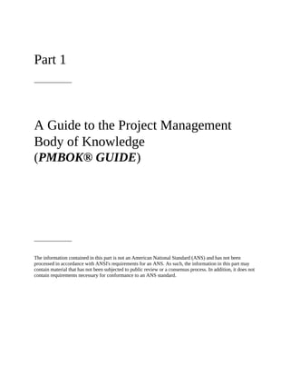 Part 1
A Guide to the Project Management
Body of Knowledge
(PMBOK® GUIDE)
The information contained in this part is not an American National Standard (ANS) and has not been
processed in accordance with ANSI's requirements for an ANS. As such, the information in this part may
contain material that has not been subjected to public review or a consensus process. In addition, it does not
contain requirements necessary for conformance to an ANS standard.
 