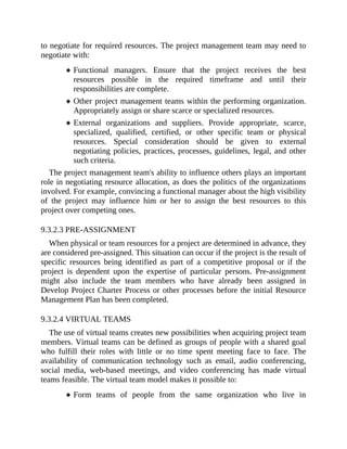to negotiate for required resources. The project management team may need to
negotiate with:
Functional managers. Ensure that the project receives the best
resources possible in the required timeframe and until their
responsibilities are complete.
Other project management teams within the performing organization.
Appropriately assign or share scarce or specialized resources.
External organizations and suppliers. Provide appropriate, scarce,
specialized, qualified, certified, or other specific team or physical
resources. Special consideration should be given to external
negotiating policies, practices, processes, guidelines, legal, and other
such criteria.
The project management team's ability to influence others plays an important
role in negotiating resource allocation, as does the politics of the organizations
involved. For example, convincing a functional manager about the high visibility
of the project may influence him or her to assign the best resources to this
project over competing ones.
9.3.2.3 PRE-ASSIGNMENT
When physical or team resources for a project are determined in advance, they
are considered pre-assigned. This situation can occur if the project is the result of
specific resources being identified as part of a competitive proposal or if the
project is dependent upon the expertise of particular persons. Pre-assignment
might also include the team members who have already been assigned in
Develop Project Charter Process or other processes before the initial Resource
Management Plan has been completed.
9.3.2.4 VIRTUAL TEAMS
The use of virtual teams creates new possibilities when acquiring project team
members. Virtual teams can be defined as groups of people with a shared goal
who fulfill their roles with little or no time spent meeting face to face. The
availability of communication technology such as email, audio conferencing,
social media, web-based meetings, and video conferencing has made virtual
teams feasible. The virtual team model makes it possible to:
Form teams of people from the same organization who live in
 