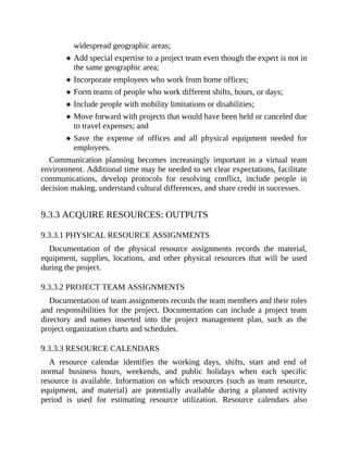 widespread geographic areas;
Add special expertise to a project team even though the expert is not in
the same geographic area;
Incorporate employees who work from home offices;
Form teams of people who work different shifts, hours, or days;
Include people with mobility limitations or disabilities;
Move forward with projects that would have been held or canceled due
to travel expenses; and
Save the expense of offices and all physical equipment needed for
employees.
Communication planning becomes increasingly important in a virtual team
environment. Additional time may be needed to set clear expectations, facilitate
communications, develop protocols for resolving conflict, include people in
decision making, understand cultural differences, and share credit in successes.
9.3.3 ACQUIRE RESOURCES: OUTPUTS
9.3.3.1 PHYSICAL RESOURCE ASSIGNMENTS
Documentation of the physical resource assignments records the material,
equipment, supplies, locations, and other physical resources that will be used
during the project.
9.3.3.2 PROJECT TEAM ASSIGNMENTS
Documentation of team assignments records the team members and their roles
and responsibilities for the project. Documentation can include a project team
directory and names inserted into the project management plan, such as the
project organization charts and schedules.
9.3.3.3 RESOURCE CALENDARS
A resource calendar identifies the working days, shifts, start and end of
normal business hours, weekends, and public holidays when each specific
resource is available. Information on which resources (such as team resource,
equipment, and material) are potentially available during a planned activity
period is used for estimating resource utilization. Resource calendars also
 