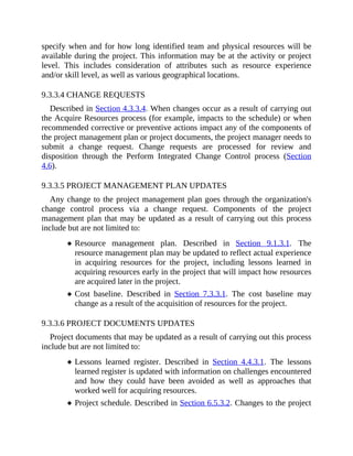 specify when and for how long identified team and physical resources will be
available during the project. This information may be at the activity or project
level. This includes consideration of attributes such as resource experience
and/or skill level, as well as various geographical locations.
9.3.3.4 CHANGE REQUESTS
Described in Section 4.3.3.4. When changes occur as a result of carrying out
the Acquire Resources process (for example, impacts to the schedule) or when
recommended corrective or preventive actions impact any of the components of
the project management plan or project documents, the project manager needs to
submit a change request. Change requests are processed for review and
disposition through the Perform Integrated Change Control process (Section
4.6).
9.3.3.5 PROJECT MANAGEMENT PLAN UPDATES
Any change to the project management plan goes through the organization's
change control process via a change request. Components of the project
management plan that may be updated as a result of carrying out this process
include but are not limited to:
Resource management plan. Described in Section 9.1.3.1. The
resource management plan may be updated to reflect actual experience
in acquiring resources for the project, including lessons learned in
acquiring resources early in the project that will impact how resources
are acquired later in the project.
Cost baseline. Described in Section 7.3.3.1. The cost baseline may
change as a result of the acquisition of resources for the project.
9.3.3.6 PROJECT DOCUMENTS UPDATES
Project documents that may be updated as a result of carrying out this process
include but are not limited to:
Lessons learned register. Described in Section 4.4.3.1. The lessons
learned register is updated with information on challenges encountered
and how they could have been avoided as well as approaches that
worked well for acquiring resources.
Project schedule. Described in Section 6.5.3.2. Changes to the project
 