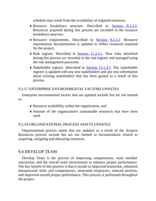 schedule may result from the availability of required resources.
Resource breakdown structure. Described in Section 9.2.3.3.
Resources acquired during this process are recorded in the resource
breakdown structure.
Resource requirements. Described in Section 9.2.3.1. Resource
requirements documentation is updated to reflect resources acquired
for the project.
Risk register. Described in Section 11.2.3.1. New risks identified
during this process are recorded in the risk register and managed using
the risk management processes.
Stakeholder register. Described in Section 13.1.3.1. The stakeholder
register is updated with any new stakeholders and any new information
about existing stakeholders that has been gained as a result of this
process.
9.3.3.7 ENTERPRISE ENVIRONMENTAL FACTORS UPDATES
Enterprise environmental factors that are updated include but are not limited
to:
Resource availability within the organization, and
Amount of the organization's consumable resources that have been
used.
9.3.3.8 ORGANIZATIONAL PROCESS ASSETS UPDATES
Organizational process assets that are updated as a result of the Acquire
Resources process include but are not limited to documentation related to
acquiring, assigning and allocating resources.
9.4 DEVELOP TEAM
Develop Team is the process of improving competencies, team member
interaction, and the overall team environment to enhance project performance.
The key benefit of this process is that it results in improved teamwork, enhanced
interpersonal skills and competencies, motivated employees, reduced attrition,
and improved overall project performance. This process is performed throughout
the project.
 
