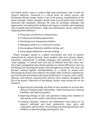 and inspire project teams to achieve high team performance and to meet the
project's objectives. Teamwork is a critical factor for project success, and
developing effective project teams is one of the primary responsibilities of the
project manager. Project managers should create an environment that facilitates
teamwork and continually motivates the team by providing challenges and
opportunities, providing timely feedback and support as needed, and recognizing
and rewarding good performance. High team performance can be achieved by
employing these behaviors:
Using open and effective communication,
Creating team-building opportunities,
Developing trust among team members,
Managing conflicts in a constructive manner,
Encouraging collaborative problem solving, and
Encouraging collaborative decision making.
Project managers operate in a global environment and work on projects
characterized by cultural diversity. Team members often have diverse industry
experience, communicate in multiple languages, and sometimes work with a
“team language” or cultural norm that may be different from their native one.
The project management team should capitalize on cultural differences, focus on
developing and sustaining the project team throughout the project life cycle, and
promote working together interdependently in a climate of mutual trust.
Developing the project team improves the people skills, technical competencies,
and overall team environment and project performance. It requires clear, timely,
effective, and efficient communication between team members throughout the
life of the project. Objectives of developing a project team include but are not
limited to:
Improving the knowledge and skills of team members to increase their
ability to complete project deliverables, while lowering costs, reducing
schedules, and improving quality;
Improving feelings of trust and agreement among team members to
raise morale, lower conflict, and increase teamwork;
Creating a dynamic, cohesive, and collaborative team culture to: (1)
improve individual and team productivity, team spirit, and
cooperation; and (2) allow cross-training and mentoring between team
members to share knowledge and expertise; and
 