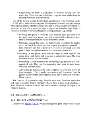 Empowering the team to participate in decision making and take
ownership of the provided solutions to improve team productivity for
more effective and efficient results.
One of the models used to describe team development is the Tuckman ladder
[19, 20], which includes five stages of development that teams may go through.
Although it is common for these stages to occur in order, it is not uncommon for
a team to get stuck in a particular stage or regress to an earlier stage. Projects
with team members who worked together in the past might skip a stage.
Forming. This phase is where the team members meet and learn about
the project and their formal roles and responsibilities. Team members
tend to be independent and not as open in this phase.
Storming. During this phase, the team begins to address the project
work, technical decisions, and the project management approach. If
team members are not collaborative or open to differing ideas and
perspectives, the environment can become counterproductive.
Norming. In this phase, team members begin to work together and
adjust their work habits and behaviors to support the team. The team
members learn to trust each other.
Performing. Teams that reach the performing stage function as a well-
organized unit. They are interdependent and work through issues
smoothly and effectively.
Adjourning. In this phase, the team completes the work and moves on
from the project. This typically occurs when staff is released from the
project as deliverables are completed or as part of the Close Project or
Phase process.
The duration of a particular stage depends upon team dynamics, team size,
and team leadership. Project managers should have a good understanding of
team dynamics in order to move their team members through all stages in an
effective manner.
9.4.1 DEVELOP TEAM: INPUTS
9.4.1.1 PROJECT MANAGEMENT PLAN
Described in Section 4.2.3.1. Project management plan components include
 