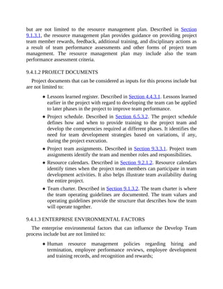 but are not limited to the resource management plan. Described in Section
9.1.3.1, the resource management plan provides guidance on providing project
team member rewards, feedback, additional training, and disciplinary actions as
a result of team performance assessments and other forms of project team
management. The resource management plan may include also the team
performance assessment criteria.
9.4.1.2 PROJECT DOCUMENTS
Project documents that can be considered as inputs for this process include but
are not limited to:
Lessons learned register. Described in Section 4.4.3.1. Lessons learned
earlier in the project with regard to developing the team can be applied
to later phases in the project to improve team performance.
Project schedule. Described in Section 6.5.3.2. The project schedule
defines how and when to provide training to the project team and
develop the competencies required at different phases. It identifies the
need for team development strategies based on variations, if any,
during the project execution.
Project team assignments. Described in Section 9.3.3.1. Project team
assignments identify the team and member roles and responsibilities.
Resource calendars. Described in Section 9.2.1.2. Resource calendars
identify times when the project team members can participate in team
development activities. It also helps illustrate team availability during
the entire project.
Team charter. Described in Section 9.1.3.2. The team charter is where
the team operating guidelines are documented. The team values and
operating guidelines provide the structure that describes how the team
will operate together.
9.4.1.3 ENTERPRISE ENVIRONMENTAL FACTORS
The enterprise environmental factors that can influence the Develop Team
process include but are not limited to:
Human resource management policies regarding hiring and
termination, employee performance reviews, employee development
and training records, and recognition and rewards;
 