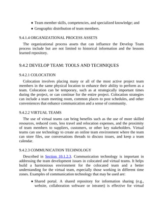 Team member skills, competencies, and specialized knowledge; and
Geographic distribution of team members.
9.4.1.4 ORGANIZATIONAL PROCESS ASSETS
The organizational process assets that can influence the Develop Team
process include but are not limited to historical information and the lessons
learned repository.
9.4.2 DEVELOP TEAM: TOOLS AND TECHNIQUES
9.4.2.1 COLOCATION
Colocation involves placing many or all of the most active project team
members in the same physical location to enhance their ability to perform as a
team. Colocation can be temporary, such as at strategically important times
during the project, or can continue for the entire project. Colocation strategies
can include a team meeting room, common places to post schedules, and other
conveniences that enhance communication and a sense of community.
9.4.2.2 VIRTUAL TEAMS
The use of virtual teams can bring benefits such as the use of more skilled
resources, reduced costs, less travel and relocation expenses, and the proximity
of team members to suppliers, customers, or other key stakeholders. Virtual
teams can use technology to create an online team environment where the team
can store files, use conversations threads to discuss issues, and keep a team
calendar.
9.4.2.3 COMMUNICATION TECHNOLOGY
Described in Section 10.1.2.3. Communication technology is important in
addressing the team development issues in colocated and virtual teams. It helps
build a harmonious environment for the colocated team and a better
understanding for the virtual team, especially those working in different time
zones. Examples of communication technology that may be used are:
Shared portal. A shared repository for information sharing (e.g.,
website, collaboration software or intranet) is effective for virtual
 