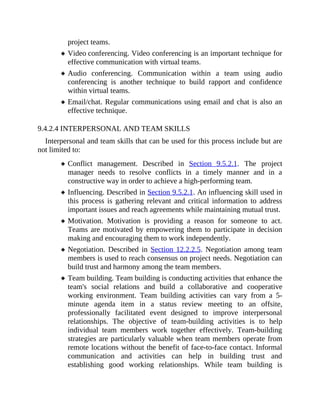 project teams.
Video conferencing. Video conferencing is an important technique for
effective communication with virtual teams.
Audio conferencing. Communication within a team using audio
conferencing is another technique to build rapport and confidence
within virtual teams.
Email/chat. Regular communications using email and chat is also an
effective technique.
9.4.2.4 INTERPERSONAL AND TEAM SKILLS
Interpersonal and team skills that can be used for this process include but are
not limited to:
Conflict management. Described in Section 9.5.2.1. The project
manager needs to resolve conflicts in a timely manner and in a
constructive way in order to achieve a high-performing team.
Influencing. Described in Section 9.5.2.1. An influencing skill used in
this process is gathering relevant and critical information to address
important issues and reach agreements while maintaining mutual trust.
Motivation. Motivation is providing a reason for someone to act.
Teams are motivated by empowering them to participate in decision
making and encouraging them to work independently.
Negotiation. Described in Section 12.2.2.5. Negotiation among team
members is used to reach consensus on project needs. Negotiation can
build trust and harmony among the team members.
Team building. Team building is conducting activities that enhance the
team's social relations and build a collaborative and cooperative
working environment. Team building activities can vary from a 5-
minute agenda item in a status review meeting to an offsite,
professionally facilitated event designed to improve interpersonal
relationships. The objective of team-building activities is to help
individual team members work together effectively. Team-building
strategies are particularly valuable when team members operate from
remote locations without the benefit of face-to-face contact. Informal
communication and activities can help in building trust and
establishing good working relationships. While team building is
 