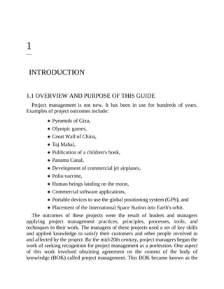 1
INTRODUCTION
1.1 OVERVIEW AND PURPOSE OF THIS GUIDE
Project management is not new. It has been in use for hundreds of years.
Examples of project outcomes include:
Pyramids of Giza,
Olympic games,
Great Wall of China,
Taj Mahal,
Publication of a children's book,
Panama Canal,
Development of commercial jet airplanes,
Polio vaccine,
Human beings landing on the moon,
Commercial software applications,
Portable devices to use the global positioning system (GPS), and
Placement of the International Space Station into Earth's orbit.
The outcomes of these projects were the result of leaders and managers
applying project management practices, principles, processes, tools, and
techniques to their work. The managers of these projects used a set of key skills
and applied knowledge to satisfy their customers and other people involved in
and affected by the project. By the mid-20th century, project managers began the
work of seeking recognition for project management as a profession. One aspect
of this work involved obtaining agreement on the content of the body of
knowledge (BOK) called project management. This BOK became known as the
 