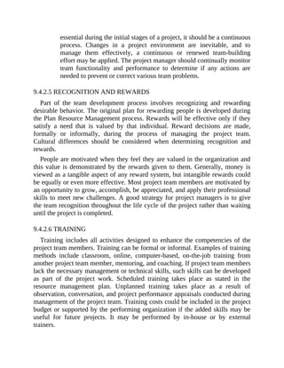 essential during the initial stages of a project, it should be a continuous
process. Changes in a project environment are inevitable, and to
manage them effectively, a continuous or renewed team-building
effort may be applied. The project manager should continually monitor
team functionality and performance to determine if any actions are
needed to prevent or correct various team problems.
9.4.2.5 RECOGNITION AND REWARDS
Part of the team development process involves recognizing and rewarding
desirable behavior. The original plan for rewarding people is developed during
the Plan Resource Management process. Rewards will be effective only if they
satisfy a need that is valued by that individual. Reward decisions are made,
formally or informally, during the process of managing the project team.
Cultural differences should be considered when determining recognition and
rewards.
People are motivated when they feel they are valued in the organization and
this value is demonstrated by the rewards given to them. Generally, money is
viewed as a tangible aspect of any reward system, but intangible rewards could
be equally or even more effective. Most project team members are motivated by
an opportunity to grow, accomplish, be appreciated, and apply their professional
skills to meet new challenges. A good strategy for project managers is to give
the team recognition throughout the life cycle of the project rather than waiting
until the project is completed.
9.4.2.6 TRAINING
Training includes all activities designed to enhance the competencies of the
project team members. Training can be formal or informal. Examples of training
methods include classroom, online, computer-based, on-the-job training from
another project team member, mentoring, and coaching. If project team members
lack the necessary management or technical skills, such skills can be developed
as part of the project work. Scheduled training takes place as stated in the
resource management plan. Unplanned training takes place as a result of
observation, conversation, and project performance appraisals conducted during
management of the project team. Training costs could be included in the project
budget or supported by the performing organization if the added skills may be
useful for future projects. It may be performed by in-house or by external
trainers.
 
