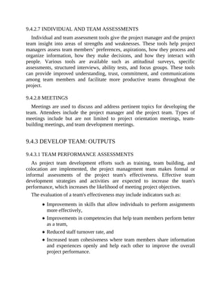 9.4.2.7 INDIVIDUAL AND TEAM ASSESSMENTS
Individual and team assessment tools give the project manager and the project
team insight into areas of strengths and weaknesses. These tools help project
managers assess team members’ preferences, aspirations, how they process and
organize information, how they make decisions, and how they interact with
people. Various tools are available such as attitudinal surveys, specific
assessments, structured interviews, ability tests, and focus groups. These tools
can provide improved understanding, trust, commitment, and communications
among team members and facilitate more productive teams throughout the
project.
9.4.2.8 MEETINGS
Meetings are used to discuss and address pertinent topics for developing the
team. Attendees include the project manager and the project team. Types of
meetings include but are not limited to project orientation meetings, team-
building meetings, and team development meetings.
9.4.3 DEVELOP TEAM: OUTPUTS
9.4.3.1 TEAM PERFORMANCE ASSESSMENTS
As project team development efforts such as training, team building, and
colocation are implemented, the project management team makes formal or
informal assessments of the project team's effectiveness. Effective team
development strategies and activities are expected to increase the team's
performance, which increases the likelihood of meeting project objectives.
The evaluation of a team's effectiveness may include indicators such as:
Improvements in skills that allow individuals to perform assignments
more effectively,
Improvements in competencies that help team members perform better
as a team,
Reduced staff turnover rate, and
Increased team cohesiveness where team members share information
and experiences openly and help each other to improve the overall
project performance.
 