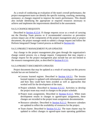 As a result of conducting an evaluation of the team's overall performance, the
project management team can identify the specific training, coaching, mentoring,
assistance, or changes required to improve the team's performance. This should
also include identifying the appropriate or required resources necessary to
achieve and implement the improvements identified in the assessment.
9.4.3.2 CHANGE REQUESTS
Described in Section 4.3.3.4. If change requests occur as a result of carrying
out the Develop Team process or if recommended corrective or preventive
actions impact any of the components of the project management plan or project
documents, the project manager needs to submit a change request and follow the
Perform Integrated Change Control process as defined in Section 4.6.
9.4.3.3 PROJECT MANAGEMENT PLAN UPDATES
Any change to the project management plan goes through the organization's
change control process via a change request. Components that may require a
change request for the project management plan include but are not limited to
the resource management plan, as described in Section 9.1.3.1.
9.4.3.4 PROJECT DOCUMENTS UPDATES
Project documents that may be updated as a result of carrying out this process
include but are not limited to:
Lessons learned register. Described in Section 4.4.3.1. The lessons
learned register is updated with information on challenges encountered
and how they could have been avoided as well as approaches that
worked well for the development of the team.
Project schedule. Described in Section 6.5.3.2. Activities to develop
the project team may result in changes to the project schedule.
Project team assignments. Described in Section 9.3.3.1. When team
development results in changes to agreed-upon assignments, these
changes are recorded in the project team assignments documentation.
Resource calendars. Described in Section 9.2.1.2. Resource calendars
are updated to reflect the availability of resources for the project.
Team charter. Described in Section 9.1.3.2. The team charter may be
updated to reflect changes to agreed-upon team operating guidelines
 
