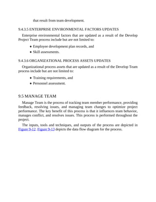that result from team development.
9.4.3.5 ENTERPRISE ENVIRONMENTAL FACTORS UPDATES
Enterprise environmental factors that are updated as a result of the Develop
Project Team process include but are not limited to:
Employee development plan records, and
Skill assessments.
9.4.3.6 ORGANIZATIONAL PROCESS ASSETS UPDATES
Organizational process assets that are updated as a result of the Develop Team
process include but are not limited to:
Training requirements, and
Personnel assessment.
9.5 MANAGE TEAM
Manage Team is the process of tracking team member performance, providing
feedback, resolving issues, and managing team changes to optimize project
performance. The key benefit of this process is that it influences team behavior,
manages conflict, and resolves issues. This process is performed throughout the
project.
The inputs, tools and techniques, and outputs of the process are depicted in
Figure 9-12. Figure 9-13 depicts the data flow diagram for the process.
 
