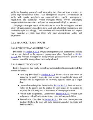 skills for fostering teamwork and integrating the efforts of team members to
create high-performance teams. Team management involves a combination of
skills with special emphasis on communication, conflict management,
negotiation, and leadership. Project managers should provide challenging
assignments to team members and provide recognition for high performance.
The project manager needs to be sensitive to both the willingness and the
ability of team members to perform their work and adjust their management and
leadership styles accordingly. Team members with low-skill abilities will require
more intensive oversight than those who have demonstrated ability and
experience.
9.5.1 MANAGE TEAM: INPUTS
9.5.1.1 PROJECT MANAGEMENT PLAN
Described in Section 4.2.3.1. Project management plan components include
but are not limited to the resource management plan. Described in Section
9.1.3.1, the resource management plan provides guidance on how project team
resources should be managed and eventually released.
9.5.1.2 PROJECT DOCUMENTS
Project documents that can be considered as inputs for this process include but
are not limited to:
Issue log. Described in Section 4.3.3.3. Issues arise in the course of
managing the project team. An issue log can be used to document and
monitor who is responsible for resolving specific issues by a target
date.
Lessons learned register. Described in Section 4.4.3.1. Lessons learned
earlier in the project can be applied to later phases in the project to
improve the efficiency and effectiveness of managing the team.
Project team assignments. Described in Section 9.3.3.1. Project team
assignments identify the team member roles and responsibilities.
Team charter. Described in Section 9.1.3.2. The team charter provides
guidance for how the team will make decisions, conduct meetings, and
resolve conflict.
 